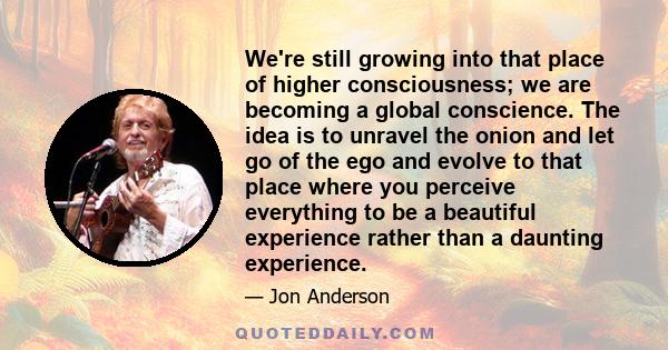 We're still growing into that place of higher consciousness; we are becoming a global conscience. The idea is to unravel the onion and let go of the ego and evolve to that place where you perceive everything to be a