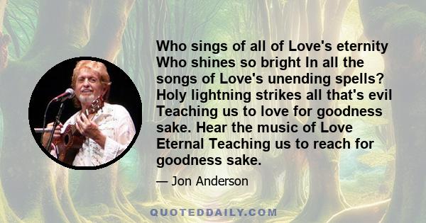 Who sings of all of Love's eternity Who shines so bright In all the songs of Love's unending spells? Holy lightning strikes all that's evil Teaching us to love for goodness sake. Hear the music of Love Eternal Teaching