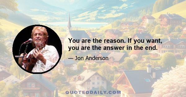 You are the reason. If you want, you are the answer in the end.