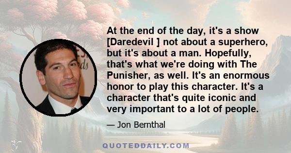 At the end of the day, it's a show [Daredevil ] not about a superhero, but it's about a man. Hopefully, that's what we're doing with The Punisher, as well. It's an enormous honor to play this character. It's a character 