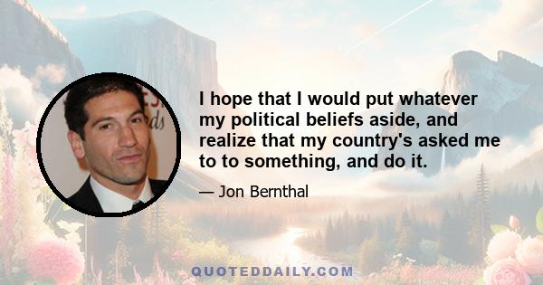 I hope that I would put whatever my political beliefs aside, and realize that my country's asked me to to something, and do it.