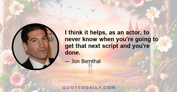 I think it helps, as an actor, to never know when you're going to get that next script and you're done.