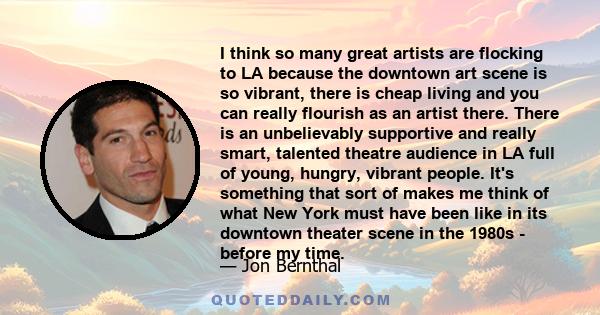 I think so many great artists are flocking to LA because the downtown art scene is so vibrant, there is cheap living and you can really flourish as an artist there. There is an unbelievably supportive and really smart,