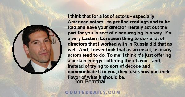 I think that for a lot of actors - especially American actors - to get line readings and to be told and have your director literally act out the part for you is sort of discouraging in a way. It's a very Eastern