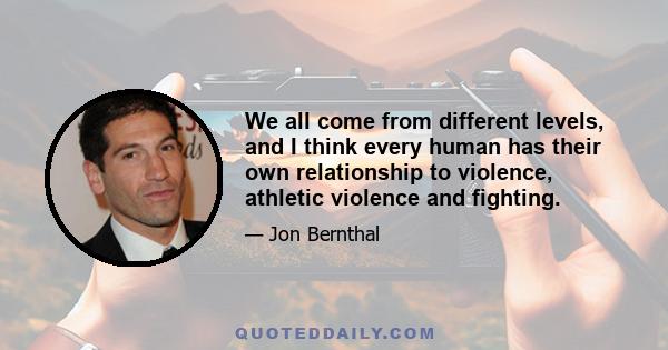 We all come from different levels, and I think every human has their own relationship to violence, athletic violence and fighting.