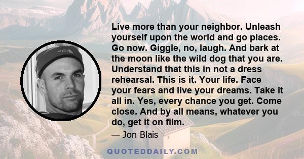 Live more than your neighbor. Unleash yourself upon the world and go places. Go now. Giggle, no, laugh. And bark at the moon like the wild dog that you are. Understand that this in not a dress rehearsal. This is it.