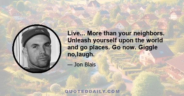 Live... More than your neighbors. Unleash yourself upon the world and go places. Go now. Giggle no,laugh.