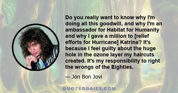 Do you really want to know why I'm doing all this goodwill, and why I'm an ambassador for Habitat for Humanity and why I gave a million to [relief efforts for Hurricane] Katrina? It's because I feel guilty about the