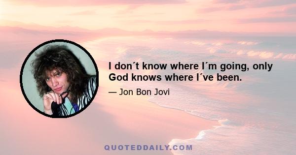 I don´t know where I´m going, only God knows where I´ve been.