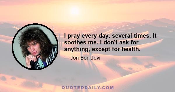 I pray every day, several times. It soothes me. I don't ask for anything, except for health.