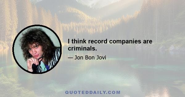 I think record companies are criminals.