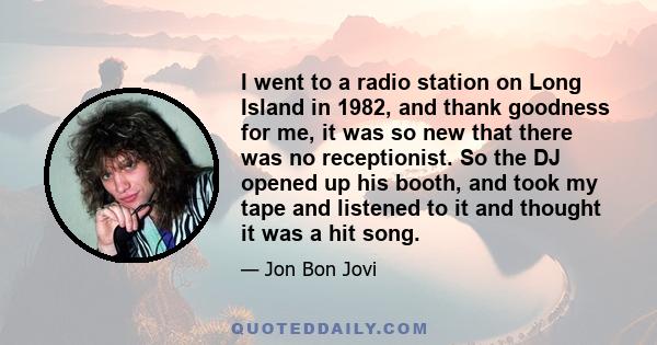 I went to a radio station on Long Island in 1982, and thank goodness for me, it was so new that there was no receptionist. So the DJ opened up his booth, and took my tape and listened to it and thought it was a hit song.