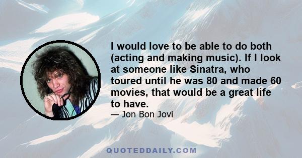 I would love to be able to do both (acting and making music). If I look at someone like Sinatra, who toured until he was 80 and made 60 movies, that would be a great life to have.