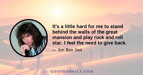 It's a little hard for me to stand behind the walls of the great mansion and play rock and roll star. I feel the need to give back.