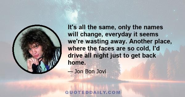 It's all the same, only the names will change, everyday it seems we're wasting away. Another place, where the faces are so cold, I'd drive all night just to get back home.