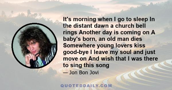 It's morning when I go to sleep In the distant dawn a church bell rings Another day is coming on A baby's born, an old man dies Somewhere young lovers kiss good-bye I leave my soul and just move on And wish that I was