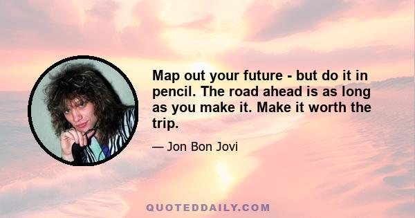 Map out your future - but do it in pencil. The road ahead is as long as you make it. Make it worth the trip.