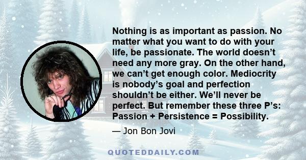 Nothing is as important as passion. No matter what you want to do with your life, be passionate. The world doesn’t need any more gray. On the other hand, we can’t get enough color. Mediocrity is nobody’s goal and