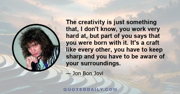 The creativity is just something that, I don't know, you work very hard at, but part of you says that you were born with it. It's a craft like every other, you have to keep sharp and you have to be aware of your