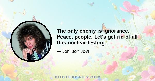 The only enemy is ignorance. Peace, people. Let's get rid of all this nuclear testing.