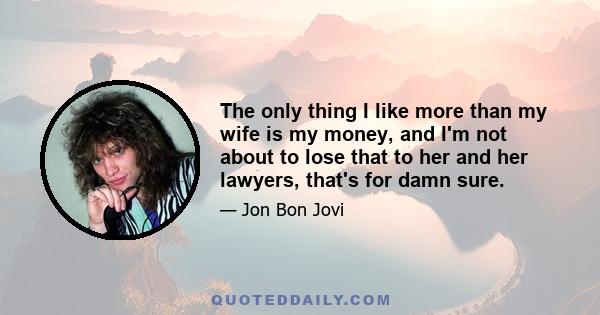 The only thing I like more than my wife is my money, and I'm not about to lose that to her and her lawyers, that's for damn sure.