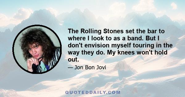 The Rolling Stones set the bar to where I look to as a band. But I don't envision myself touring in the way they do. My knees won't hold out.