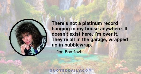 There's not a platinum record hanging in my house anywhere. It doesn't exist here. I'm over it. They're all in the garage, wrapped up in bubblewrap.