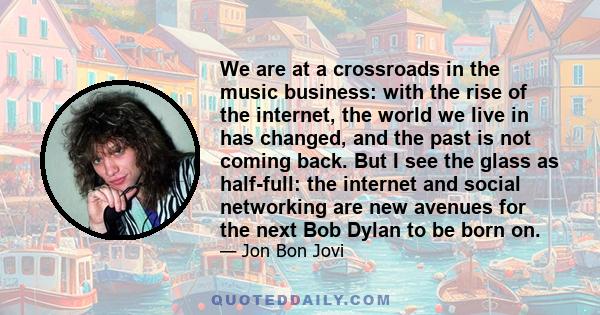 We are at a crossroads in the music business: with the rise of the internet, the world we live in has changed, and the past is not coming back. But I see the glass as half-full: the internet and social networking are