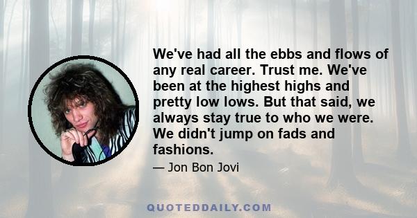 We've had all the ebbs and flows of any real career. Trust me. We've been at the highest highs and pretty low lows. But that said, we always stay true to who we were. We didn't jump on fads and fashions.