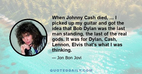 When Johnny Cash died, ... I picked up my guitar and got the idea that Bob Dylan was the last man standing, the last of the real gods. It was for Dylan, Cash, Lennon, Elvis that's what I was thinking.