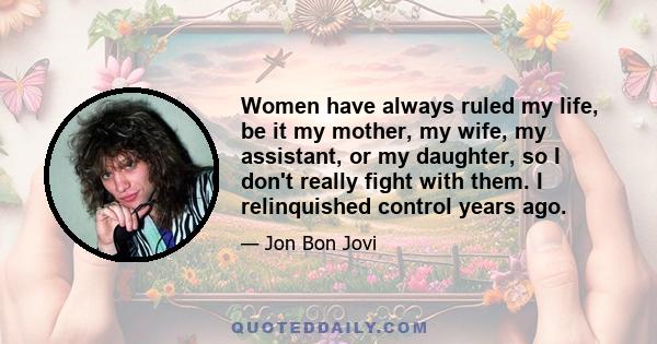 Women have always ruled my life, be it my mother, my wife, my assistant, or my daughter, so I don't really fight with them. I relinquished control years ago.