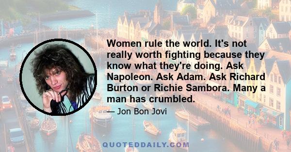 Women rule the world. It's not really worth fighting because they know what they're doing. Ask Napoleon. Ask Adam. Ask Richard Burton or Richie Sambora. Many a man has crumbled.