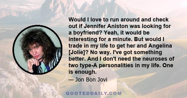 Would I love to run around and check out if Jennifer Aniston was looking for a boyfriend? Yeah, it would be interesting for a minute. But would I trade in my life to get her and Angelina [Jolie]? No way. I've got