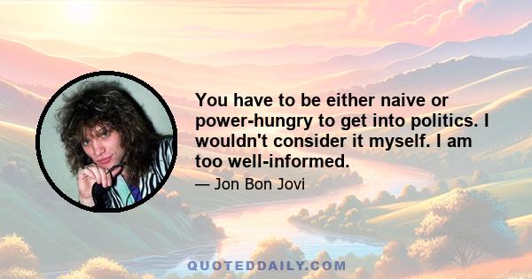 You have to be either naive or power-hungry to get into politics. I wouldn't consider it myself. I am too well-informed.