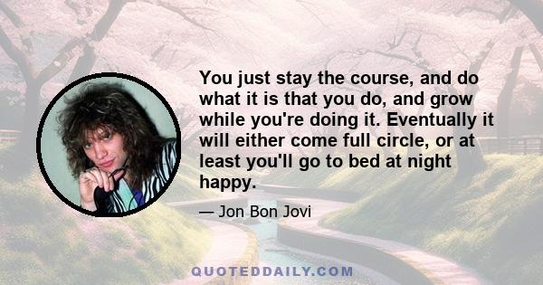 You just stay the course, and do what it is that you do, and grow while you're doing it. Eventually it will either come full circle, or at least you'll go to bed at night happy.