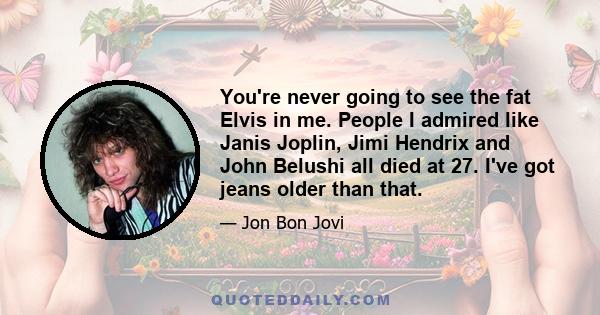 You're never going to see the fat Elvis in me. People I admired like Janis Joplin, Jimi Hendrix and John Belushi all died at 27. I've got jeans older than that.