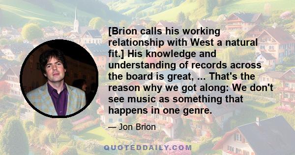 [Brion calls his working relationship with West a natural fit.] His knowledge and understanding of records across the board is great, ... That's the reason why we got along: We don't see music as something that happens