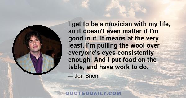 I get to be a musician with my life, so it doesn't even matter if I'm good in it. It means at the very least, I'm pulling the wool over everyone's eyes consistently enough. And I put food on the table, and have work to