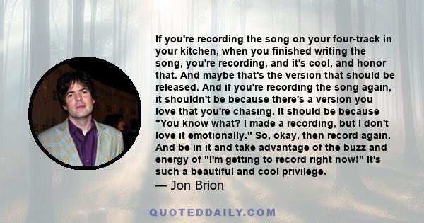 If you're recording the song on your four-track in your kitchen, when you finished writing the song, you're recording, and it's cool, and honor that. And maybe that's the version that should be released. And if you're