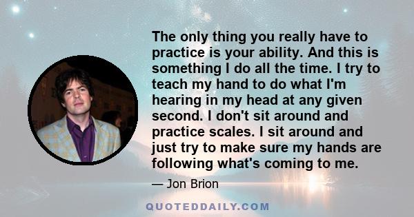 The only thing you really have to practice is your ability. And this is something I do all the time. I try to teach my hand to do what I'm hearing in my head at any given second. I don't sit around and practice scales.