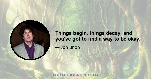 Things begin, things decay, and you've got to find a way to be okay.