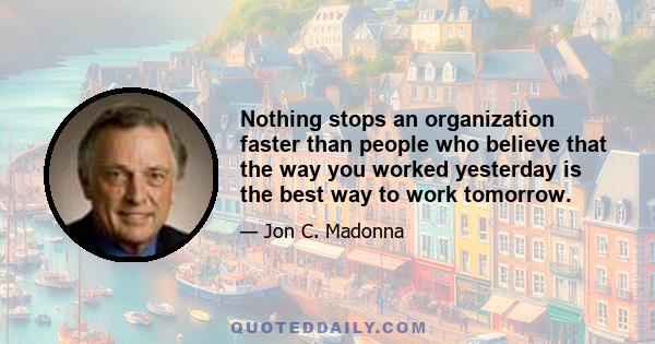 Nothing stops an organization faster than people who believe that the way you worked yesterday is the best way to work tomorrow.