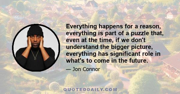 Everything happens for a reason, everything is part of a puzzle that, even at the time, if we don't understand the bigger picture, everything has significant role in what's to come in the future.