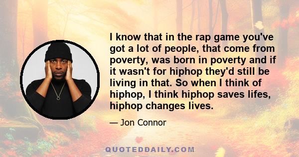 I know that in the rap game you've got a lot of people, that come from poverty, was born in poverty and if it wasn't for hiphop they'd still be living in that. So when I think of hiphop, I think hiphop saves lifes,