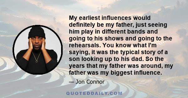 My earliest influences would definitely be my father, just seeing him play in different bands and going to his shows and going to the rehearsals. You know what I'm saying, it was the typical story of a son looking up to 