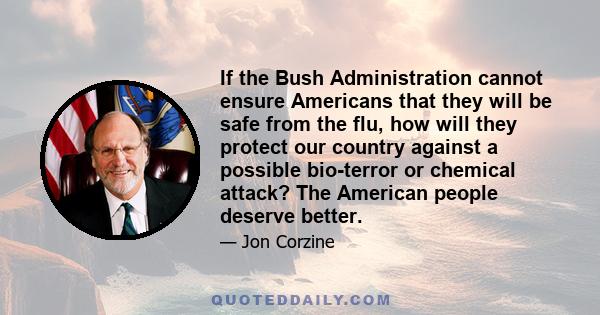 If the Bush Administration cannot ensure Americans that they will be safe from the flu, how will they protect our country against a possible bio-terror or chemical attack? The American people deserve better.