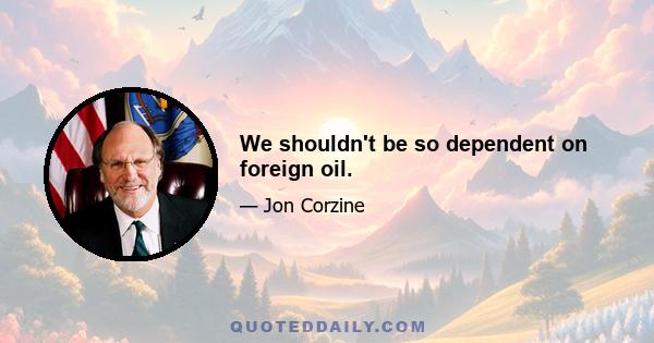 We shouldn't be so dependent on foreign oil.