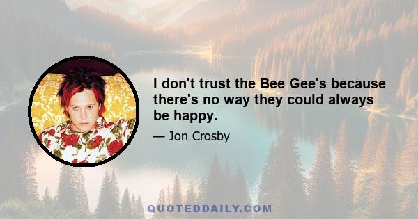 I don't trust the Bee Gee's because there's no way they could always be happy.