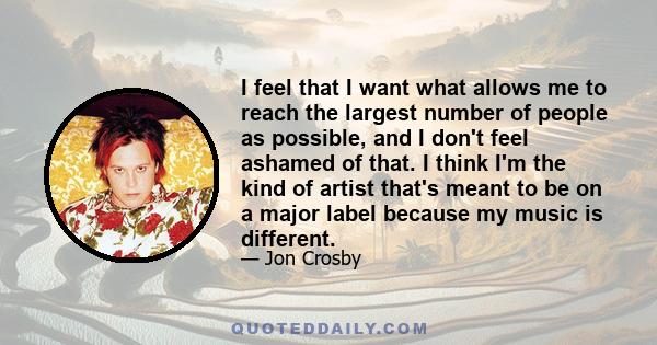 I feel that I want what allows me to reach the largest number of people as possible, and I don't feel ashamed of that. I think I'm the kind of artist that's meant to be on a major label because my music is different.