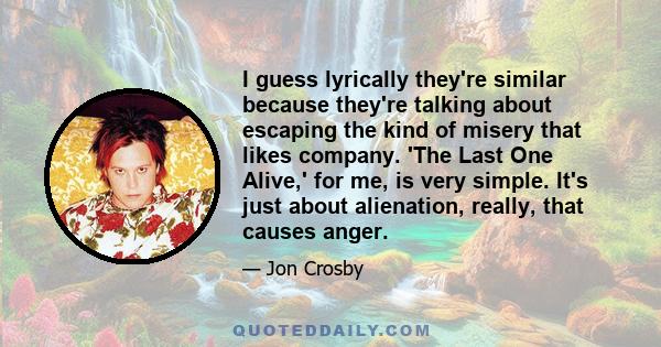 I guess lyrically they're similar because they're talking about escaping the kind of misery that likes company. 'The Last One Alive,' for me, is very simple. It's just about alienation, really, that causes anger.